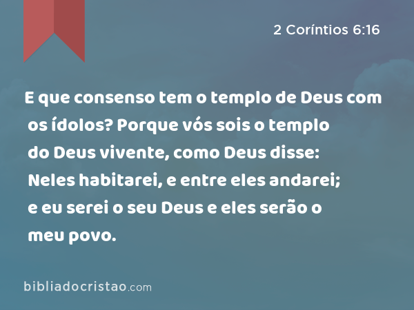 E que consenso tem o templo de Deus com os ídolos? Porque vós sois o templo do Deus vivente, como Deus disse: Neles habitarei, e entre eles andarei; e eu serei o seu Deus e eles serão o meu povo. - 2 Coríntios 6:16