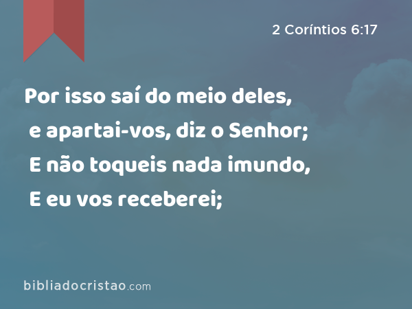 Por isso saí do meio deles, e apartai-vos, diz o Senhor; E não toqueis nada imundo, E eu vos receberei; - 2 Coríntios 6:17