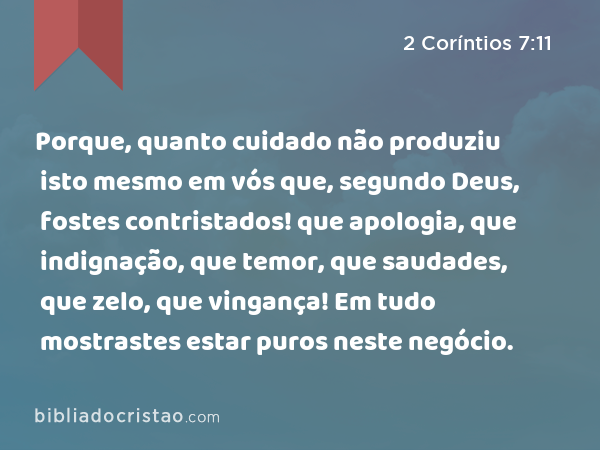 Porque, quanto cuidado não produziu isto mesmo em vós que, segundo Deus, fostes contristados! que apologia, que indignação, que temor, que saudades, que zelo, que vingança! Em tudo mostrastes estar puros neste negócio. - 2 Coríntios 7:11