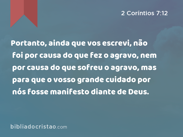 Portanto, ainda que vos escrevi, não foi por causa do que fez o agravo, nem por causa do que sofreu o agravo, mas para que o vosso grande cuidado por nós fosse manifesto diante de Deus. - 2 Coríntios 7:12