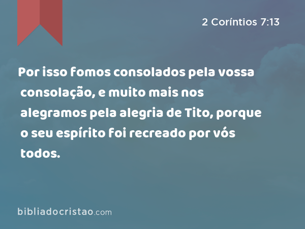 Por isso fomos consolados pela vossa consolação, e muito mais nos alegramos pela alegria de Tito, porque o seu espírito foi recreado por vós todos. - 2 Coríntios 7:13