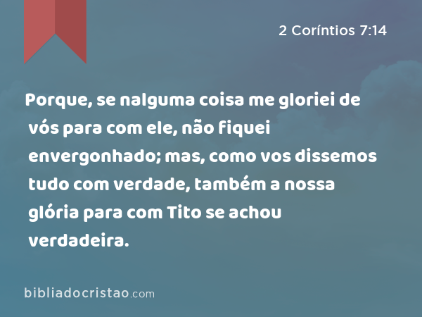 Porque, se nalguma coisa me gloriei de vós para com ele, não fiquei envergonhado; mas, como vos dissemos tudo com verdade, também a nossa glória para com Tito se achou verdadeira. - 2 Coríntios 7:14