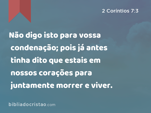 Não digo isto para vossa condenação; pois já antes tinha dito que estais em nossos corações para juntamente morrer e viver. - 2 Coríntios 7:3