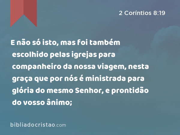 E não só isto, mas foi também escolhido pelas igrejas para companheiro da nossa viagem, nesta graça que por nós é ministrada para glória do mesmo Senhor, e prontidão do vosso ânimo; - 2 Coríntios 8:19