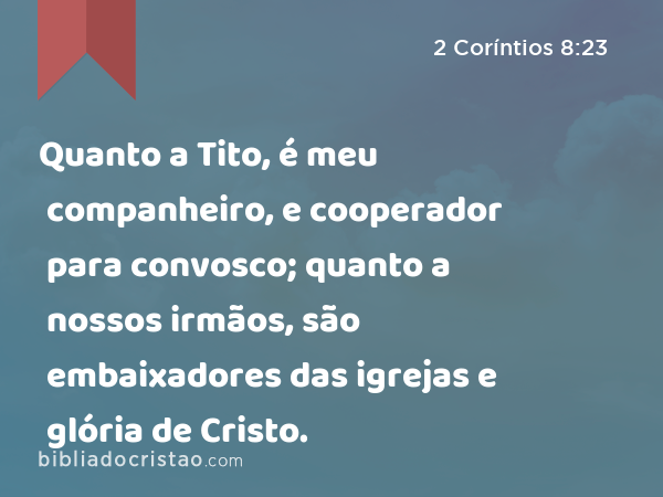 Quanto a Tito, é meu companheiro, e cooperador para convosco; quanto a nossos irmãos, são embaixadores das igrejas e glória de Cristo. - 2 Coríntios 8:23