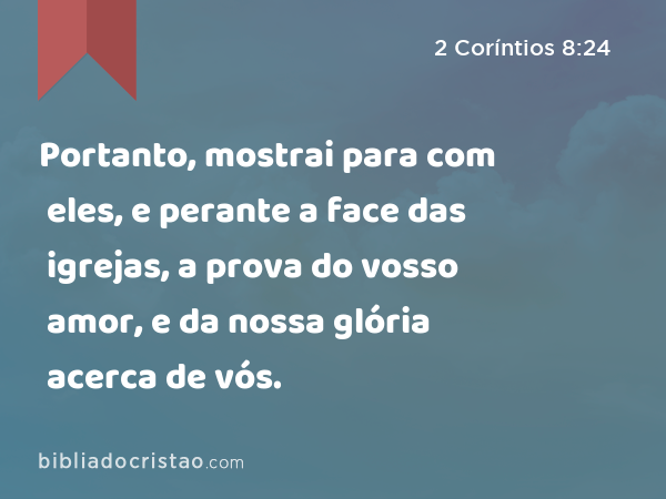 Portanto, mostrai para com eles, e perante a face das igrejas, a prova do vosso amor, e da nossa glória acerca de vós. - 2 Coríntios 8:24