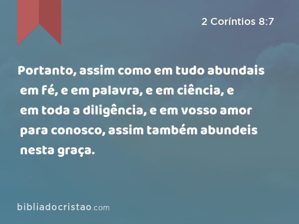 Portanto, assim como em tudo abundais em fé, e em palavra, e em ciência, e em toda a diligência, e em vosso amor para conosco, assim também abundeis nesta graça. - 2 Coríntios 8:7