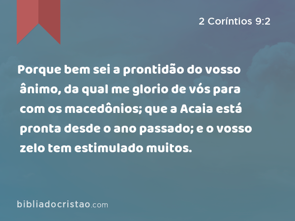 Porque bem sei a prontidão do vosso ânimo, da qual me glorio de vós para com os macedônios; que a Acaia está pronta desde o ano passado; e o vosso zelo tem estimulado muitos. - 2 Coríntios 9:2