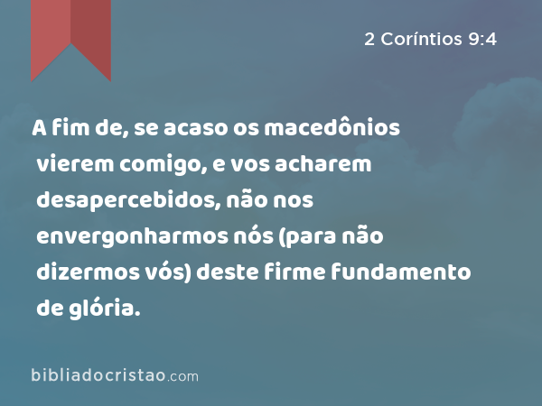 A fim de, se acaso os macedônios vierem comigo, e vos acharem desapercebidos, não nos envergonharmos nós (para não dizermos vós) deste firme fundamento de glória. - 2 Coríntios 9:4