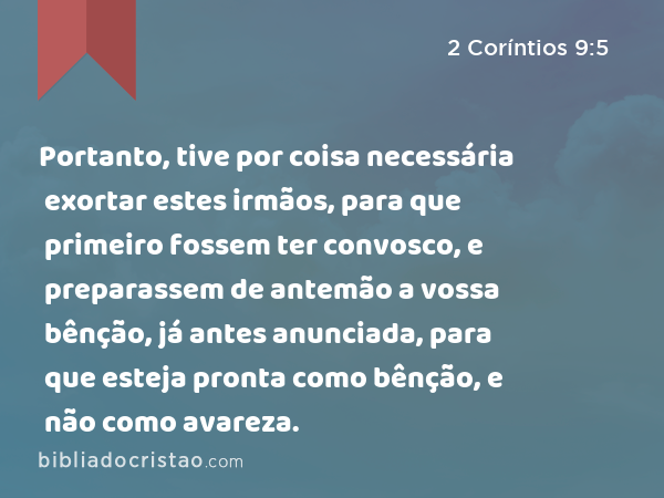 Portanto, tive por coisa necessária exortar estes irmãos, para que primeiro fossem ter convosco, e preparassem de antemão a vossa bênção, já antes anunciada, para que esteja pronta como bênção, e não como avareza. - 2 Coríntios 9:5