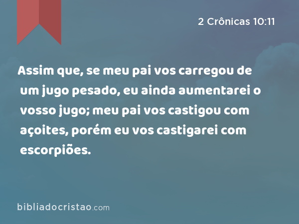 Assim que, se meu pai vos carregou de um jugo pesado, eu ainda aumentarei o vosso jugo; meu pai vos castigou com açoites, porém eu vos castigarei com escorpiões. - 2 Crônicas 10:11