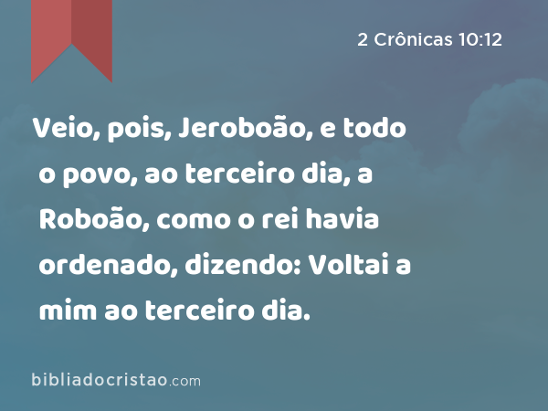 Veio, pois, Jeroboão, e todo o povo, ao terceiro dia, a Roboão, como o rei havia ordenado, dizendo: Voltai a mim ao terceiro dia. - 2 Crônicas 10:12