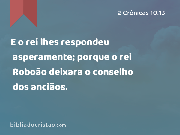 E o rei lhes respondeu asperamente; porque o rei Roboão deixara o conselho dos anciãos. - 2 Crônicas 10:13