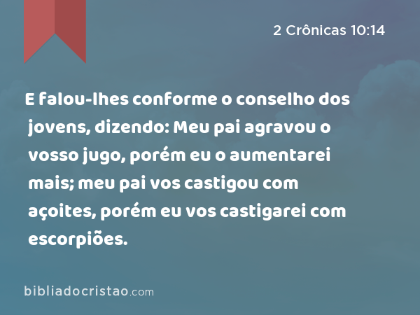 E falou-lhes conforme o conselho dos jovens, dizendo: Meu pai agravou o vosso jugo, porém eu o aumentarei mais; meu pai vos castigou com açoites, porém eu vos castigarei com escorpiões. - 2 Crônicas 10:14