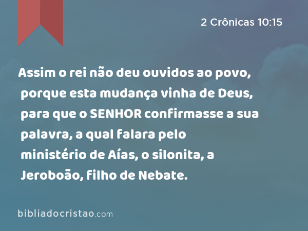 Assim o rei não deu ouvidos ao povo, porque esta mudança vinha de Deus, para que o SENHOR confirmasse a sua palavra, a qual falara pelo ministério de Aías, o silonita, a Jeroboão, filho de Nebate. - 2 Crônicas 10:15