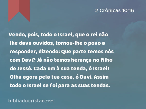 Vendo, pois, todo o Israel, que o rei não lhe dava ouvidos, tornou-lhe o povo a responder, dizendo: Que parte temos nós com Davi? Já não temos herança no filho de Jessé. Cada um à sua tenda, ó Israel! Olha agora pela tua casa, ó Davi. Assim todo o Israel se foi para as suas tendas. - 2 Crônicas 10:16