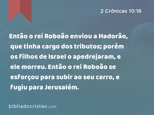 Então o rei Roboão enviou a Hadorão, que tinha cargo dos tributos; porém os filhos de Israel o apedrejaram, e ele morreu. Então o rei Roboão se esforçou para subir ao seu carro, e fugiu para Jerusalém. - 2 Crônicas 10:18