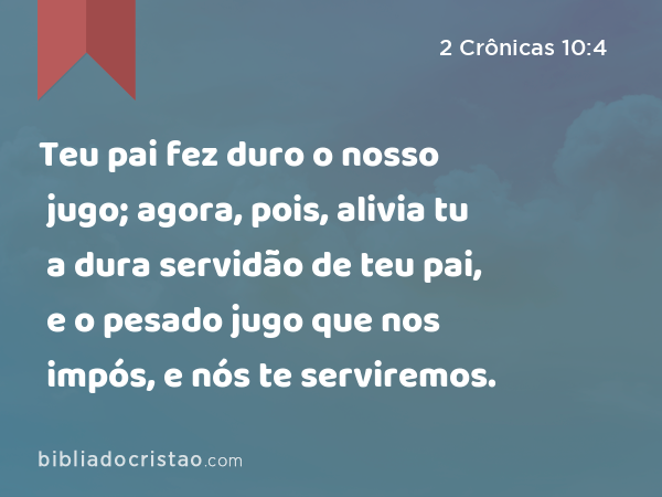 Teu pai fez duro o nosso jugo; agora, pois, alivia tu a dura servidão de teu pai, e o pesado jugo que nos impós, e nós te serviremos. - 2 Crônicas 10:4