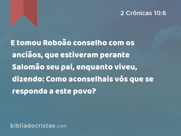 E tomou Roboão conselho com os anciãos, que estiveram perante Salomão seu pai, enquanto viveu, dizendo: Como aconselhais vós que se responda a este povo? - 2 Crônicas 10:6