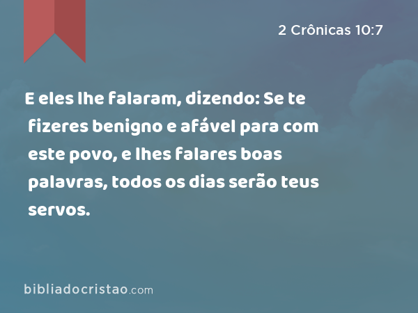 E eles lhe falaram, dizendo: Se te fizeres benigno e afável para com este povo, e lhes falares boas palavras, todos os dias serão teus servos. - 2 Crônicas 10:7