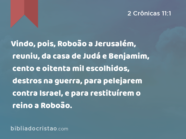 Vindo, pois, Roboão a Jerusalém, reuniu, da casa de Judá e Benjamim, cento e oitenta mil escolhidos, destros na guerra, para pelejarem contra Israel, e para restituírem o reino a Roboão. - 2 Crônicas 11:1