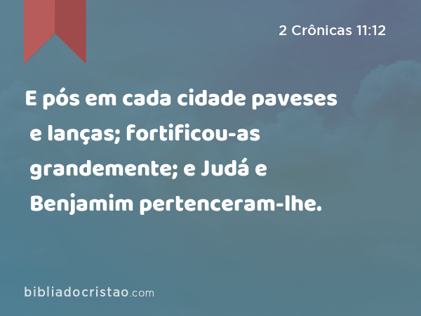 E pós em cada cidade paveses e lanças; fortificou-as grandemente; e Judá e Benjamim pertenceram-lhe. - 2 Crônicas 11:12