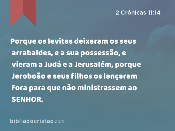 Porque os levitas deixaram os seus arrabaldes, e a sua possessão, e vieram a Judá e a Jerusalém, porque Jeroboão e seus filhos os lançaram fora para que não ministrassem ao SENHOR. - 2 Crônicas 11:14