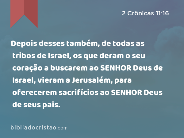 Depois desses também, de todas as tribos de Israel, os que deram o seu coração a buscarem ao SENHOR Deus de Israel, vieram a Jerusalém, para oferecerem sacrifícios ao SENHOR Deus de seus pais. - 2 Crônicas 11:16