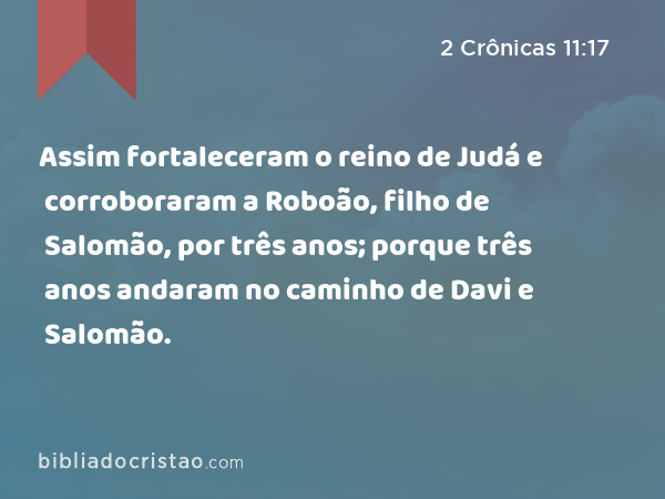 Assim fortaleceram o reino de Judá e corroboraram a Roboão, filho de Salomão, por três anos; porque três anos andaram no caminho de Davi e Salomão. - 2 Crônicas 11:17