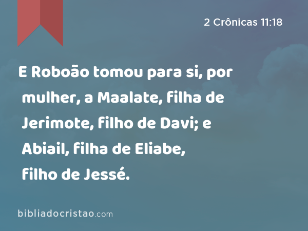 E Roboão tomou para si, por mulher, a Maalate, filha de Jerimote, filho de Davi; e Abiail, filha de Eliabe, filho de Jessé. - 2 Crônicas 11:18