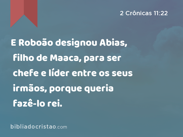 E Roboão designou Abias, filho de Maaca, para ser chefe e líder entre os seus irmãos, porque queria fazê-lo rei. - 2 Crônicas 11:22