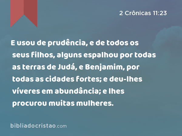 E usou de prudência, e de todos os seus filhos, alguns espalhou por todas as terras de Judá, e Benjamim, por todas as cidades fortes; e deu-lhes víveres em abundância; e lhes procurou muitas mulheres. - 2 Crônicas 11:23