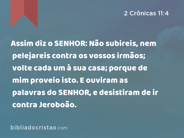 Assim diz o SENHOR: Não subireis, nem pelejareis contra os vossos irmãos; volte cada um à sua casa; porque de mim proveio isto. E ouviram as palavras do SENHOR, e desistiram de ir contra Jeroboão. - 2 Crônicas 11:4