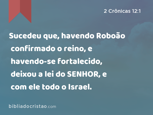 Sucedeu que, havendo Roboão confirmado o reino, e havendo-se fortalecido, deixou a lei do SENHOR, e com ele todo o Israel. - 2 Crônicas 12:1