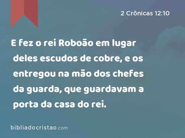 E fez o rei Roboão em lugar deles escudos de cobre, e os entregou na mão dos chefes da guarda, que guardavam a porta da casa do rei. - 2 Crônicas 12:10