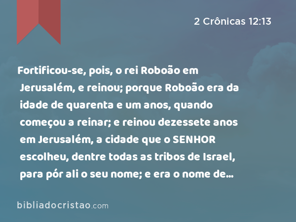 Fortificou-se, pois, o rei Roboão em Jerusalém, e reinou; porque Roboão era da idade de quarenta e um anos, quando começou a reinar; e reinou dezessete anos em Jerusalém, a cidade que o SENHOR escolheu, dentre todas as tribos de Israel, para pór ali o seu nome; e era o nome de sua mãe Naamá, amonita. - 2 Crônicas 12:13