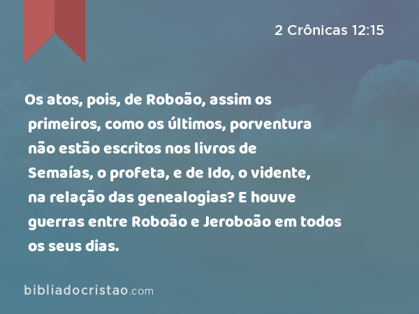 Os atos, pois, de Roboão, assim os primeiros, como os últimos, porventura não estão escritos nos livros de Semaías, o profeta, e de Ido, o vidente, na relação das genealogias? E houve guerras entre Roboão e Jeroboão em todos os seus dias. - 2 Crônicas 12:15