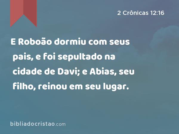 E Roboão dormiu com seus pais, e foi sepultado na cidade de Davi; e Abias, seu filho, reinou em seu lugar. - 2 Crônicas 12:16