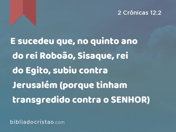 E sucedeu que, no quinto ano do rei Roboão, Sisaque, rei do Egito, subiu contra Jerusalém (porque tinham transgredido contra o SENHOR) - 2 Crônicas 12:2