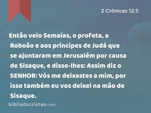 Então veio Semaías, o profeta, a Roboão e aos príncipes de Judá que se ajuntaram em Jerusalém por causa de Sisaque, e disse-lhes: Assim diz o SENHOR: Vós me deixastes a mim, por isso também eu vos deixei na mão de Sisaque. - 2 Crônicas 12:5