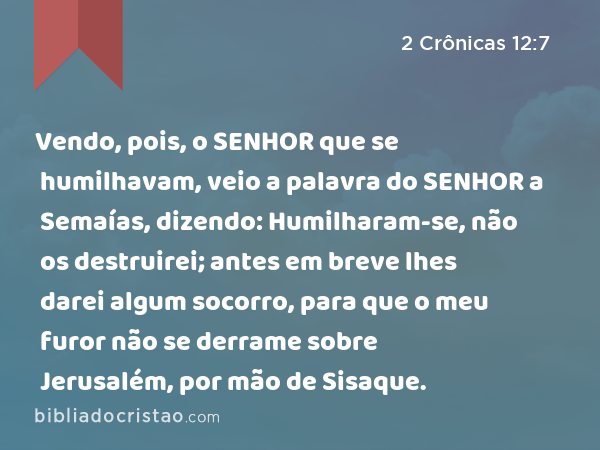 Vendo, pois, o SENHOR que se humilhavam, veio a palavra do SENHOR a Semaías, dizendo: Humilharam-se, não os destruirei; antes em breve lhes darei algum socorro, para que o meu furor não se derrame sobre Jerusalém, por mão de Sisaque. - 2 Crônicas 12:7