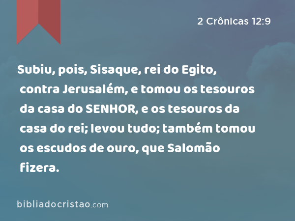 Subiu, pois, Sisaque, rei do Egito, contra Jerusalém, e tomou os tesouros da casa do SENHOR, e os tesouros da casa do rei; levou tudo; também tomou os escudos de ouro, que Salomão fizera. - 2 Crônicas 12:9