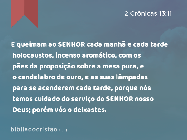 E queimam ao SENHOR cada manhã e cada tarde holocaustos, incenso aromático, com os pães da proposição sobre a mesa pura, e o candelabro de ouro, e as suas lâmpadas para se acenderem cada tarde, porque nós temos cuidado do serviço do SENHOR nosso Deus; porém vós o deixastes. - 2 Crônicas 13:11