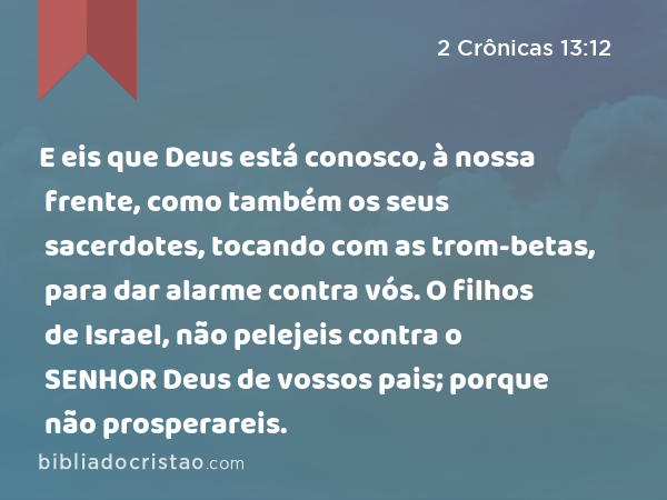 E eis que Deus está conosco, à nossa frente, como também os seus sacerdotes, tocando com as trom-betas, para dar alarme contra vós. O filhos de Israel, não pelejeis contra o SENHOR Deus de vossos pais; porque não prosperareis. - 2 Crônicas 13:12