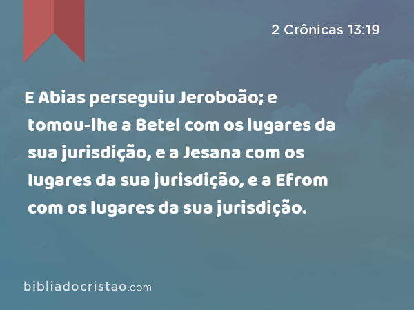 E Abias perseguiu Jeroboão; e tomou-lhe a Betel com os lugares da sua jurisdição, e a Jesana com os lugares da sua jurisdição, e a Efrom com os lugares da sua jurisdição. - 2 Crônicas 13:19