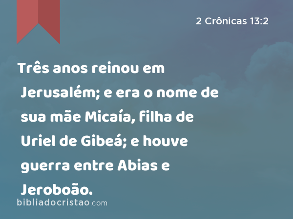 Três anos reinou em Jerusalém; e era o nome de sua mãe Micaía, filha de Uriel de Gibeá; e houve guerra entre Abias e Jeroboão. - 2 Crônicas 13:2