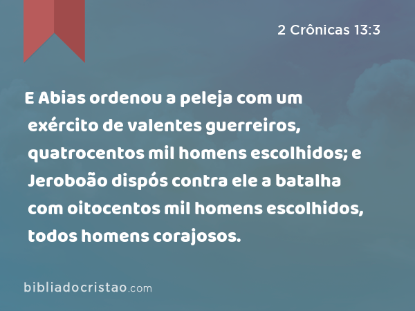 E Abias ordenou a peleja com um exército de valentes guerreiros, quatrocentos mil homens escolhidos; e Jeroboão dispós contra ele a batalha com oitocentos mil homens escolhidos, todos homens corajosos. - 2 Crônicas 13:3