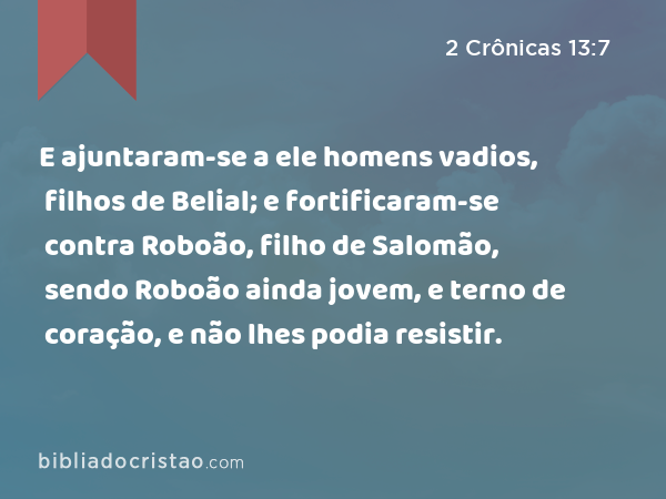 E ajuntaram-se a ele homens vadios, filhos de Belial; e fortificaram-se contra Roboão, filho de Salomão, sendo Roboão ainda jovem, e terno de coração, e não lhes podia resistir. - 2 Crônicas 13:7