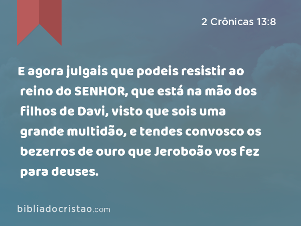 E agora julgais que podeis resistir ao reino do SENHOR, que está na mão dos filhos de Davi, visto que sois uma grande multidão, e tendes convosco os bezerros de ouro que Jeroboão vos fez para deuses. - 2 Crônicas 13:8