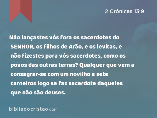 Não lançastes vós fora os sacerdotes do SENHOR, os filhos de Arão, e os levitas, e não fizestes para vós sacerdotes, como os povos das outras terras? Qualquer que vem a consagrar-se com um novilho e sete carneiros logo se faz sacerdote daqueles que não são deuses. - 2 Crônicas 13:9